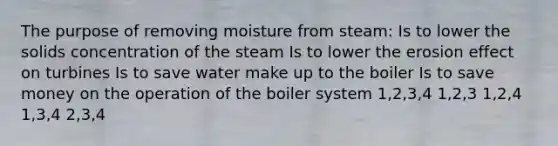 The purpose of removing moisture from steam: Is to lower the solids concentration of the steam Is to lower the erosion effect on turbines Is to save water make up to the boiler Is to save money on the operation of the boiler system 1,2,3,4 1,2,3 1,2,4 1,3,4 2,3,4