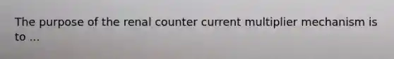 The purpose of the renal counter current multiplier mechanism is to ...