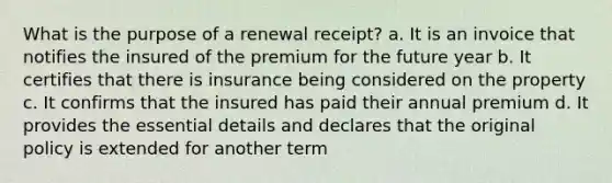 What is the purpose of a renewal receipt? a. It is an invoice that notifies the insured of the premium for the future year b. It certifies that there is insurance being considered on the property c. It confirms that the insured has paid their annual premium d. It provides the essential details and declares that the original policy is extended for another term