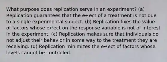 What purpose does replication serve in an experiment? (a) Replication guarantees that the e↵ect of a treatment is not due to a single experimental subject. (b) Replication fixes the value of factors whose e↵ect on the response variable is not of interest in the experiment. (c) Replication makes sure that individuals do not adjust their behavior in some way to the treatment they are receiving. (d) Replication minimizes the e↵ect of factors whose levels cannot be controlled.