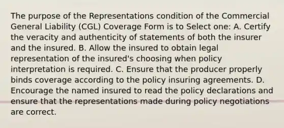 The purpose of the Representations condition of the Commercial General Liability (CGL) Coverage Form is to Select one: A. Certify the veracity and authenticity of statements of both the insurer and the insured. B. Allow the insured to obtain legal representation of the insured's choosing when policy interpretation is required. C. Ensure that the producer properly binds coverage according to the policy insuring agreements. D. Encourage the named insured to read the policy declarations and ensure that the representations made during policy negotiations are correct.