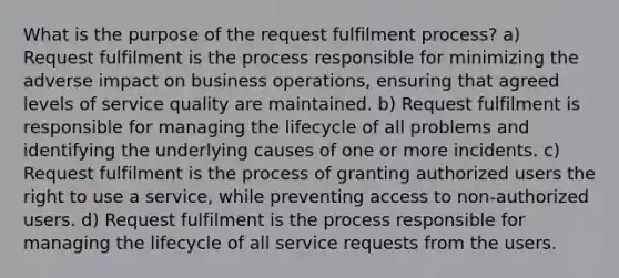 What is the purpose of the request fulfilment process? a) Request fulfilment is the process responsible for minimizing the adverse impact on business operations, ensuring that agreed levels of service quality are maintained. b) Request fulfilment is responsible for managing the lifecycle of all problems and identifying the underlying causes of one or more incidents. c) Request fulfilment is the process of granting authorized users the right to use a service, while preventing access to non-authorized users. d) Request fulfilment is the process responsible for managing the lifecycle of all service requests from the users.