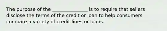 The purpose of the _______________ is to require that sellers disclose the terms of the credit or loan to help consumers compare a variety of credit lines or loans.