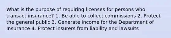 What is the purpose of requiring licenses for persons who transact insurance? 1. Be able to collect commissions 2. Protect the general public 3. Generate income for the Department of Insurance 4. Protect insurers from liability and lawsuits