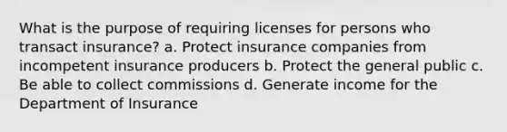 What is the purpose of requiring licenses for persons who transact insurance? a. Protect insurance companies from incompetent insurance producers b. Protect the general public c. Be able to collect commissions d. Generate income for the Department of Insurance