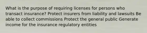 What is the purpose of requiring licenses for persons who transact insurance? Protect insurers from liability and lawsuits Be able to collect commissions Protect the general public Generate income for the insurance regulatory entities