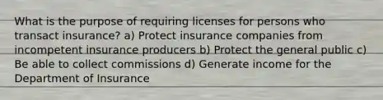 What is the purpose of requiring licenses for persons who transact insurance? a) Protect insurance companies from incompetent insurance producers b) Protect the general public c) Be able to collect commissions d) Generate income for the Department of Insurance