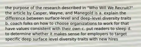 the purpose of the research described in "Who Will We Recruit?" the article by Casper, Wayne, and Manegold is a. explain the difference between surface-level and deep-level diversity traits b. coach folks on how to choose organizations to work for that have values consistent with their own c. put readers to sleep d. to determine whether it makes sense for employers to target specific deep surface level diversity traits with new hires