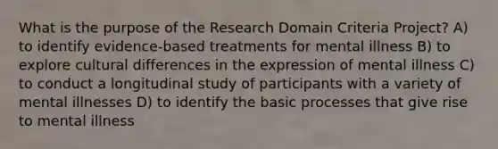 What is the purpose of the Research Domain Criteria Project? A) to identify evidence-based treatments for mental illness B) to explore cultural differences in the expression of mental illness C) to conduct a longitudinal study of participants with a variety of mental illnesses D) to identify the basic processes that give rise to mental illness