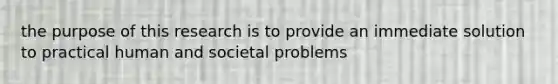 the purpose of this research is to provide an immediate solution to practical human and societal problems