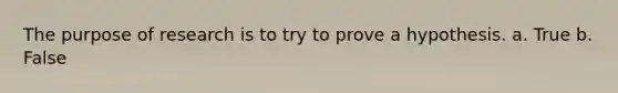 The purpose of research is to try to prove a hypothesis. a. True b. False