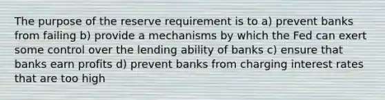 The purpose of the reserve requirement is to a) prevent banks from failing b) provide a mechanisms by which the Fed can exert some control over the lending ability of banks c) ensure that banks earn profits d) prevent banks from charging interest rates that are too high