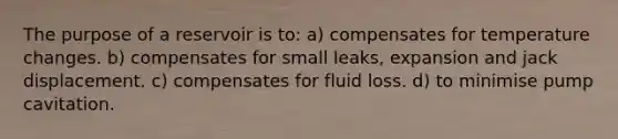 The purpose of a reservoir is to: a) compensates for temperature changes. b) compensates for small leaks, expansion and jack displacement. c) compensates for fluid loss. d) to minimise pump cavitation.