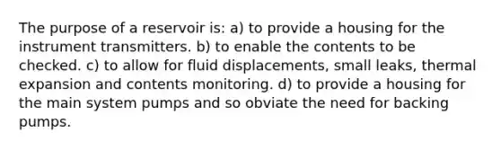 The purpose of a reservoir is: a) to provide a housing for the instrument transmitters. b) to enable the contents to be checked. c) to allow for fluid displacements, small leaks, thermal expansion and contents monitoring. d) to provide a housing for the main system pumps and so obviate the need for backing pumps.