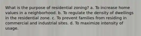 What is the purpose of residential zoning? a. To increase home values in a neighborhood. b. To regulate the density of dwellings in the residential zone. c. To prevent families from residing in commercial and industrial sites. d. To maximize intensity of usage.