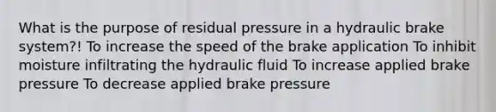 What is the purpose of residual pressure in a hydraulic brake system?! To increase the speed of the brake application To inhibit moisture infiltrating the hydraulic fluid To increase applied brake pressure To decrease applied brake pressure