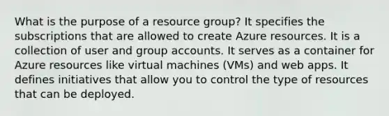 What is the purpose of a resource group? It specifies the subscriptions that are allowed to create Azure resources. It is a collection of user and group accounts. It serves as a container for Azure resources like virtual machines (VMs) and web apps. It defines initiatives that allow you to control the type of resources that can be deployed.