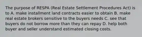 The purpose of RESPA (Real Estate Settlement Procedures Act) is to A. make installment land contracts easier to obtain B. make real estate brokers sensitive to the buyers needs C. see that buyers do not borrow more than they can repay D. help both buyer and seller understand estimated closing costs.