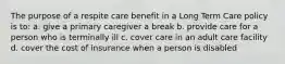 The purpose of a respite care benefit in a Long Term Care policy is to: a. give a primary caregiver a break b. provide care for a person who is terminally ill c. cover care in an adult care facility d. cover the cost of insurance when a person is disabled