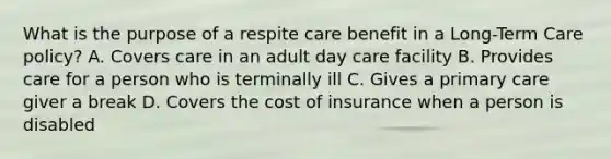 What is the purpose of a respite care benefit in a Long-Term Care policy? A. Covers care in an adult day care facility B. Provides care for a person who is terminally ill C. Gives a primary care giver a break D. Covers the cost of insurance when a person is disabled