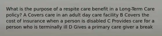 What is the purpose of a respite care benefit in a Long-Term Care policy? A Covers care in an adult day care facility B Covers the cost of insurance when a person is disabled C Provides care for a person who is terminally ill D Gives a primary care giver a break