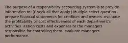 The purpose of a responsibility accounting system is to provide information to: (Check all that apply.) Multiple select question. prepare financial statements for creditors and owners. evaluate the profitability or cost effectiveness of each department's activities. assign costs and expenses to the managers responsible for controlling them. evaluate managers' performance.