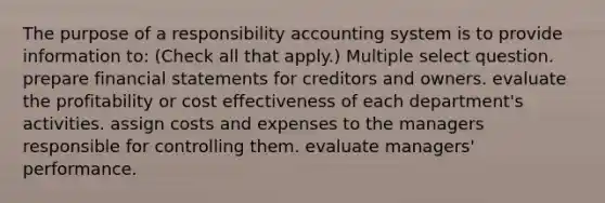 The purpose of a responsibility accounting system is to provide information to: (Check all that apply.) Multiple select question. prepare financial statements for creditors and owners. evaluate the profitability or cost effectiveness of each department's activities. assign costs and expenses to the managers responsible for controlling them. evaluate managers' performance.