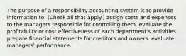 The purpose of a responsibility accounting system is to provide information to: (Check all that apply.) assign costs and expenses to the managers responsible for controlling them. evaluate the profitability or cost effectiveness of each department's activities. prepare financial statements for creditors and owners. evaluate managers' performance.