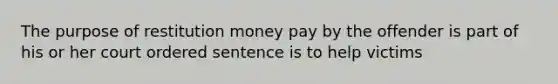 The purpose of restitution money pay by the offender is part of his or her court ordered sentence is to help victims