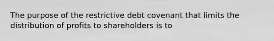 The purpose of the restrictive debt covenant that limits the distribution of profits to shareholders is to