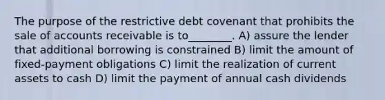 The purpose of the restrictive debt covenant that prohibits the sale of accounts receivable is to________. A) assure the lender that additional borrowing is constrained B) limit the amount of fixed-payment obligations C) limit the realization of current assets to cash D) limit the payment of annual cash dividends