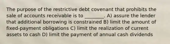 The purpose of the restrictive debt covenant that prohibits the sale of accounts receivable is to ________. A) assure the lender that additional borrowing is constrained B) limit the amount of fixed-payment obligations C) limit the realization of current assets to cash D) limit the payment of annual cash dividends