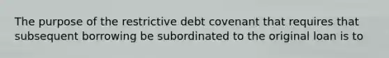 The purpose of the restrictive debt covenant that requires that subsequent borrowing be subordinated to the original loan is to