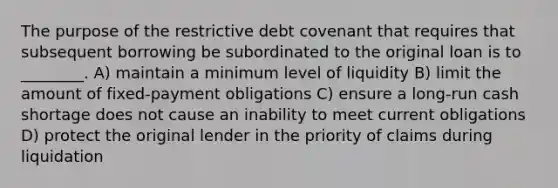 The purpose of the restrictive debt covenant that requires that subsequent borrowing be subordinated to the original loan is to ________. A) maintain a minimum level of liquidity B) limit the amount of fixed-payment obligations C) ensure a long-run cash shortage does not cause an inability to meet current obligations D) protect the original lender in the priority of claims during liquidation