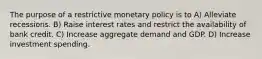 The purpose of a restrictive monetary policy is to A) Alleviate recessions. B) Raise interest rates and restrict the availability of bank credit. C) Increase aggregate demand and GDP. D) Increase investment spending.