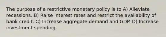 The purpose of a restrictive monetary policy is to A) Alleviate recessions. B) Raise interest rates and restrict the availability of bank credit. C) Increase aggregate demand and GDP. D) Increase investment spending.