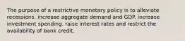 The purpose of a restrictive monetary policy is to alleviate recessions. increase aggregate demand and GDP. increase investment spending. raise interest rates and restrict the availability of bank credit.