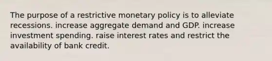 The purpose of a restrictive monetary policy is to alleviate recessions. increase aggregate demand and GDP. increase investment spending. raise interest rates and restrict the availability of bank credit.