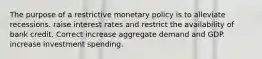 The purpose of a restrictive monetary policy is to alleviate recessions. raise interest rates and restrict the availability of bank credit. Correct increase aggregate demand and GDP. increase investment spending.