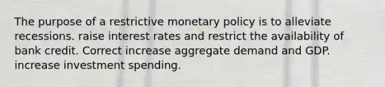 The purpose of a restrictive monetary policy is to alleviate recessions. raise interest rates and restrict the availability of bank credit. Correct increase aggregate demand and GDP. increase investment spending.