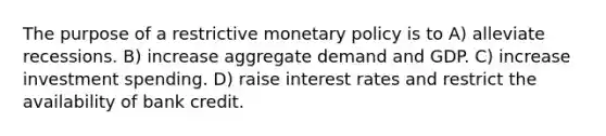 The purpose of a restrictive <a href='https://www.questionai.com/knowledge/kEE0G7Llsx-monetary-policy' class='anchor-knowledge'>monetary policy</a> is to A) alleviate recessions. B) increase aggregate demand and GDP. C) increase investment spending. D) raise interest rates and restrict the availability of bank credit.