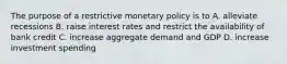 The purpose of a restrictive monetary policy is to A. alleviate recessions B. raise interest rates and restrict the availability of bank credit C. increase aggregate demand and GDP D. increase investment spending