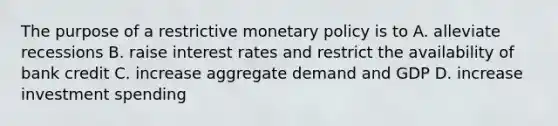 The purpose of a restrictive monetary policy is to A. alleviate recessions B. raise interest rates and restrict the availability of bank credit C. increase aggregate demand and GDP D. increase investment spending