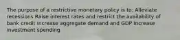 The purpose of a restrictive monetary policy is to: Alleviate recessions Raise interest rates and restrict the availability of bank credit Increase aggregate demand and GDP Increase investment spending