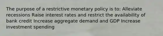 The purpose of a restrictive monetary policy is to: Alleviate recessions Raise interest rates and restrict the availability of bank credit Increase aggregate demand and GDP Increase investment spending