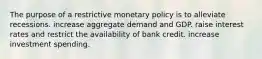 The purpose of a restrictive monetary policy is to alleviate recessions. increase aggregate demand and GDP. raise interest rates and restrict the availability of bank credit. increase investment spending.