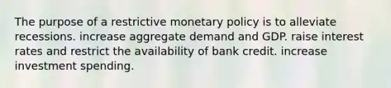 The purpose of a restrictive monetary policy is to alleviate recessions. increase aggregate demand and GDP. raise interest rates and restrict the availability of bank credit. increase investment spending.