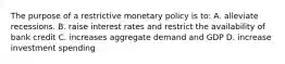 The purpose of a restrictive monetary policy is to: A. alleviate recessions. B. raise interest rates and restrict the availability of bank credit C. increases aggregate demand and GDP D. increase investment spending