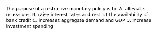 The purpose of a restrictive <a href='https://www.questionai.com/knowledge/kEE0G7Llsx-monetary-policy' class='anchor-knowledge'>monetary policy</a> is to: A. alleviate recessions. B. raise interest rates and restrict the availability of bank credit C. increases aggregate demand and GDP D. increase investment spending