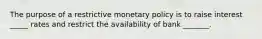 The purpose of a restrictive monetary policy is to raise interest _____ rates and restrict the availability of bank _______.